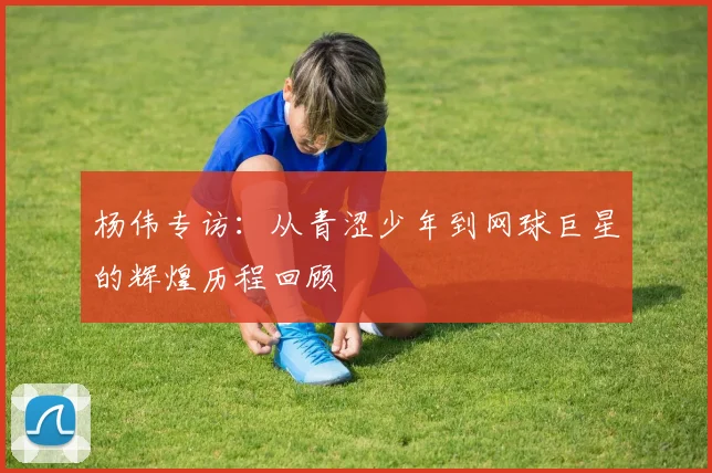 杨伟专访:从青涩少年到网球巨星的辉煌历程回顾