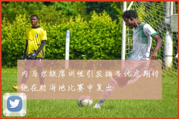 内马尔缺席训练引发梅洛忧虑期待他在对海地比赛中复出