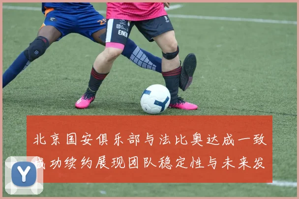 北京国安俱乐部与法比奥达成一致成功续约展现团队稳定性与未来发展潜力