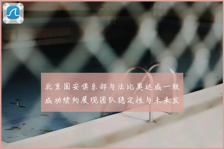 北京国安俱乐部与法比奥达成一致成功续约展现团队稳定性与未来发展潜力
