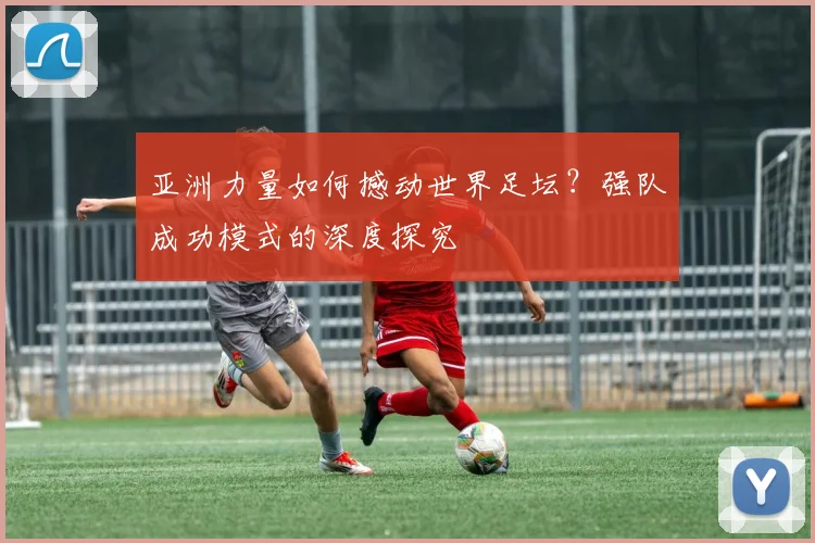 亚洲力量如何撼动世界足坛?强队成功模式的深度探究