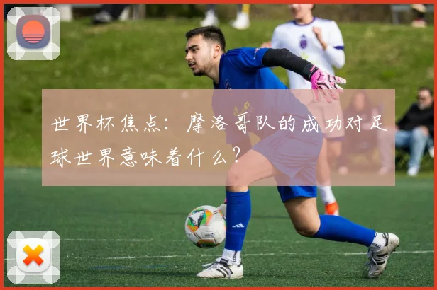 世界杯焦点:摩洛哥队的成功对足球世界意味着什么?
