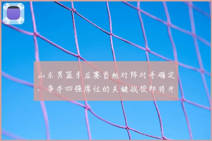 山东男篮季后赛首轮对阵对手确定,争夺四强席位的关键战役即将开启