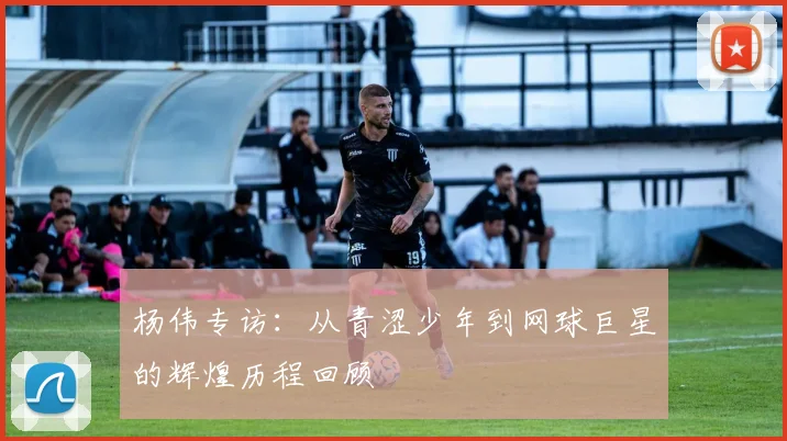 杨伟专访：从青涩少年到网球巨星的辉煌历程回顾