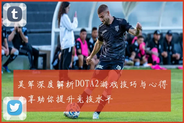 吴军深度解析DOTA2游戏技巧与心得分享助你提升竞技水平