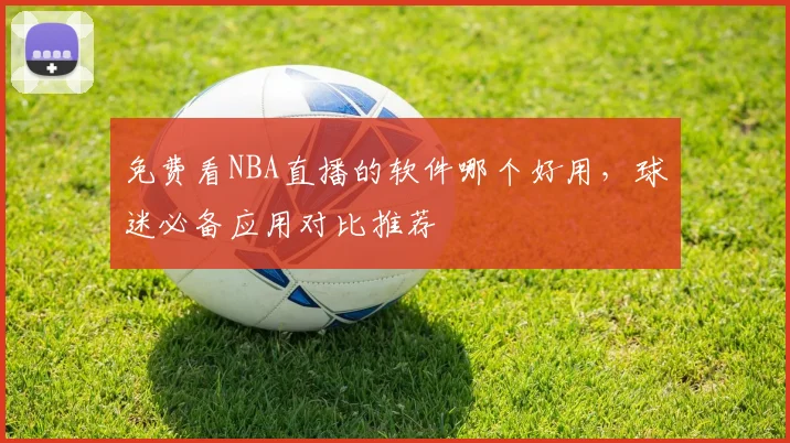 免费看NBA直播的软件哪个好用，球迷必备应用对比推荐