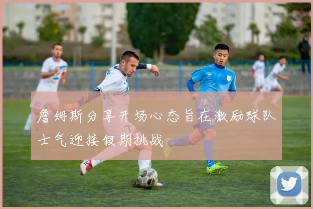詹姆斯分享开场心态旨在激励球队士气迎接假期挑战