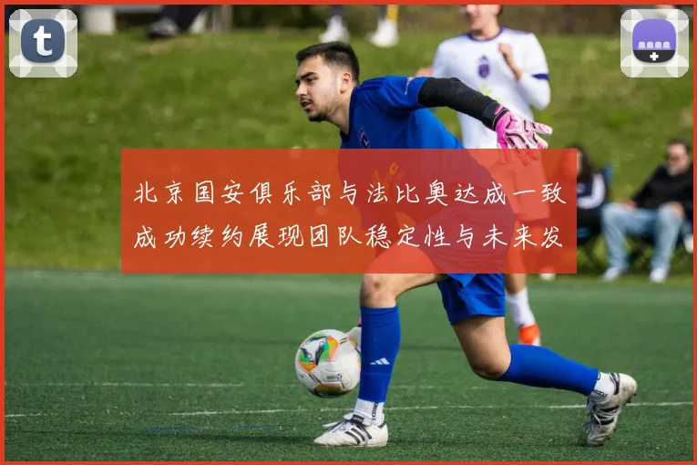 北京国安俱乐部与法比奥达成一致成功续约展现团队稳定性与未来发展潜力