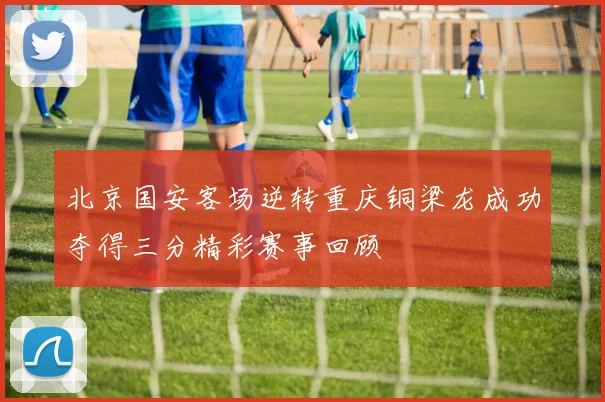 北京国安客场逆转重庆铜梁龙成功夺得三分精彩赛事回顾