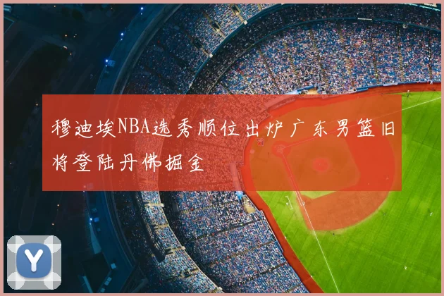 穆迪埃NBA选秀顺位出炉广东男篮旧将登陆丹佛掘金