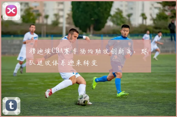 穆迪埃CBA赛季场均助攻创新高，球队进攻体系迎来转变
