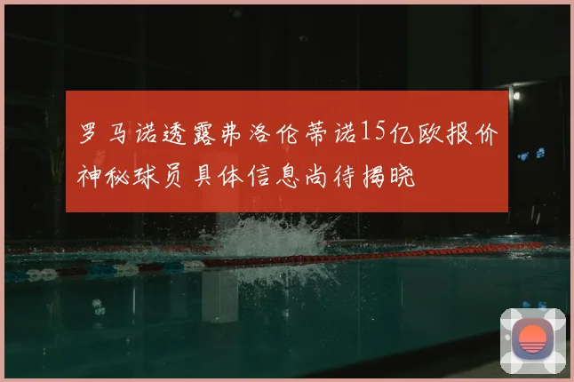 罗马诺透露弗洛伦蒂诺15亿欧报价神秘球员具体信息尚待揭晓