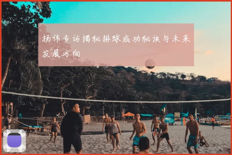 杨伟专访揭秘排球成功秘诀与未来发展方向