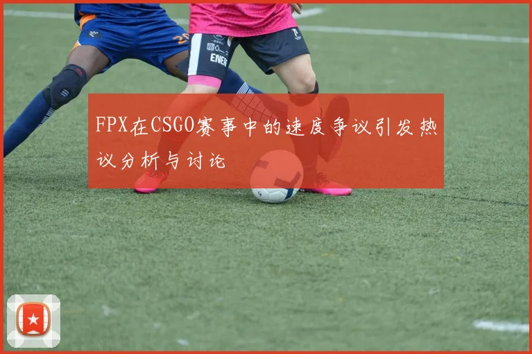 FPX在CSGO赛事中的速度争议引发热议分析与讨论