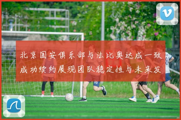 北京国安俱乐部与法比奥达成一致成功续约展现团队稳定性与未来发展潜力