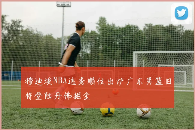 穆迪埃NBA选秀顺位出炉广东男篮旧将登陆丹佛掘金