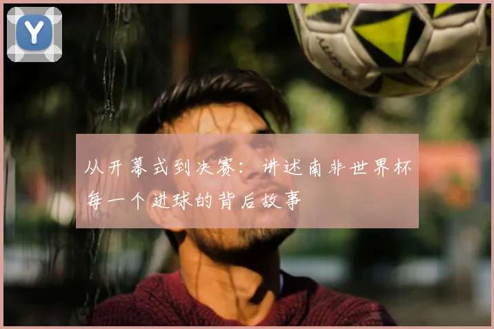从开幕式到决赛:讲述南非世界杯每一个进球的背后故事