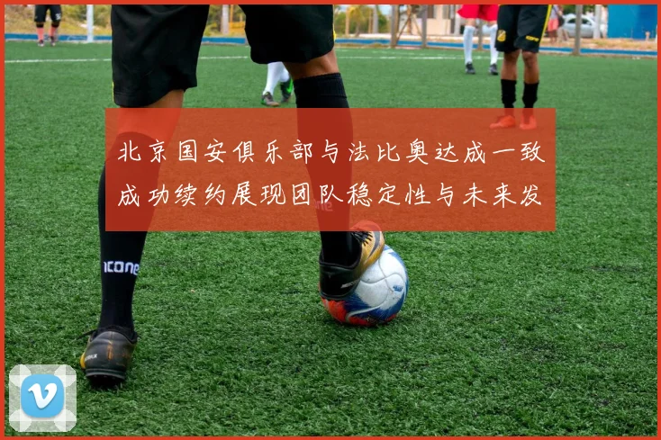 北京国安俱乐部与法比奥达成一致成功续约展现团队稳定性与未来发展潜力