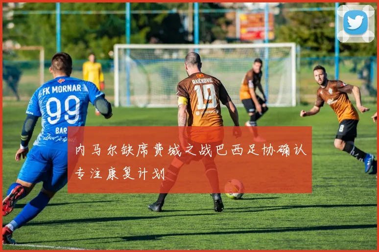 内马尔缺席费城之战巴西足协确认专注康复计划