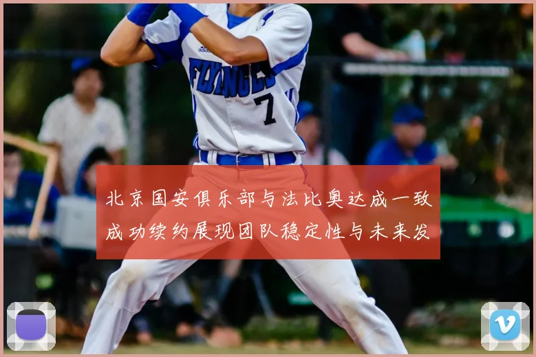 北京国安俱乐部与法比奥达成一致成功续约展现团队稳定性与未来发展潜力