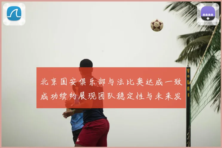 北京国安俱乐部与法比奥达成一致成功续约展现团队稳定性与未来发展潜力