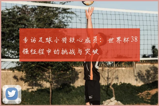 专访足球小将核心成员:世界杯38强征程中的挑战与突破