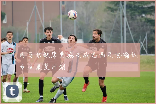 内马尔缺席费城之战巴西足协确认专注康复计划