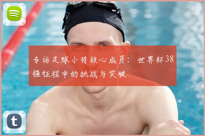 专访足球小将核心成员:世界杯38强征程中的挑战与突破