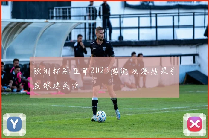 欧洲杯冠亚军2023揭晓 决赛结果引发球迷关注