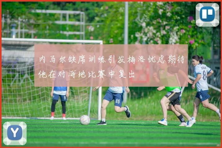 内马尔缺席训练引发梅洛忧虑期待他在对海地比赛中复出