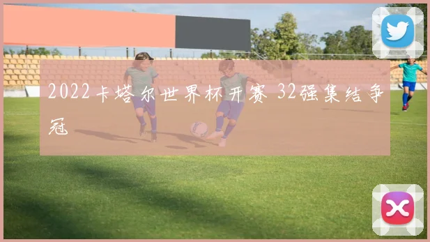 2022卡塔尔世界杯开赛 32强集结争冠