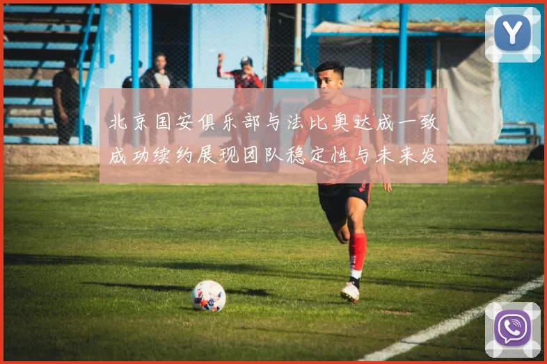 北京国安俱乐部与法比奥达成一致成功续约展现团队稳定性与未来发展潜力