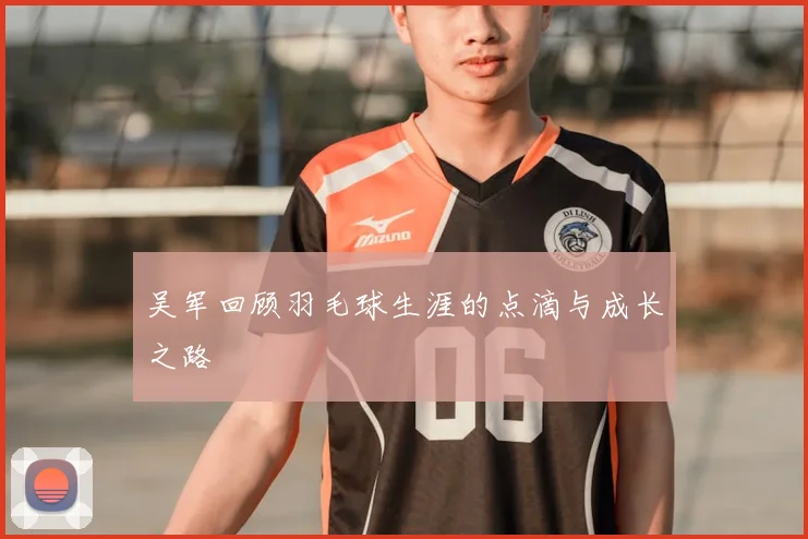 吴军回顾羽毛球生涯的点滴与成长之路