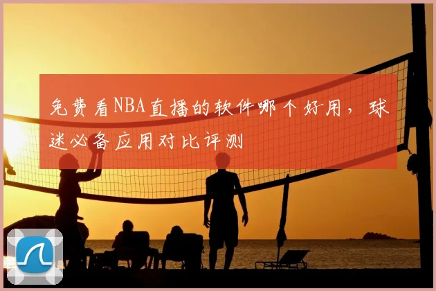 免费看NBA直播的软件哪个好用，球迷必备应用对比评测