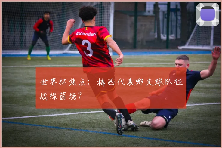 世界杯焦点:梅西代表哪支球队征战绿茵场?