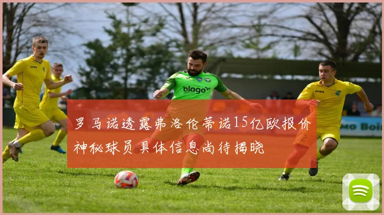 罗马诺透露弗洛伦蒂诺15亿欧报价神秘球员具体信息尚待揭晓
