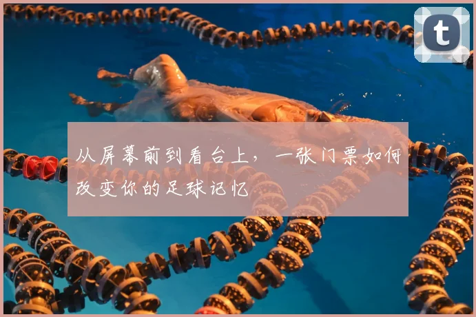 从屏幕前到看台上,一张门票如何改变你的足球记忆