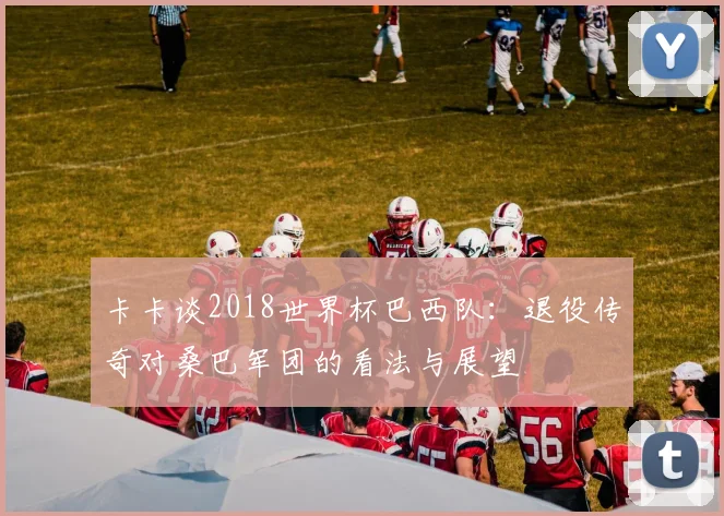 卡卡谈2018世界杯巴西队:退役传奇对桑巴军团的看法与展望