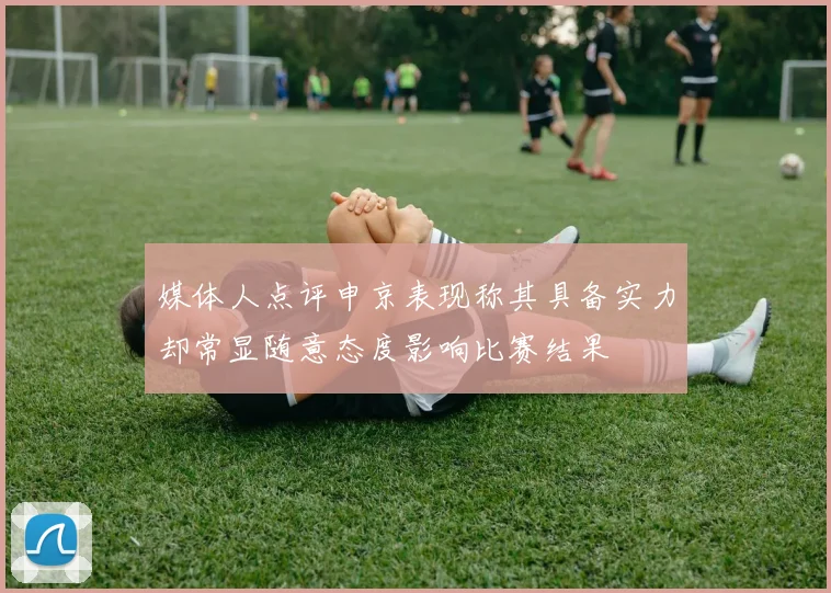 媒体人点评申京表现称其具备实力却常显随意态度影响比赛结果