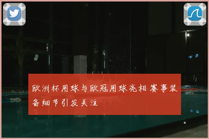 欧洲杯用球与欧冠用球亮相 赛事装备细节引发关注