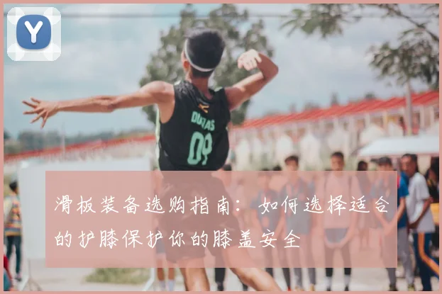滑板装备选购指南:如何选择适合的护膝保护你的膝盖安全
