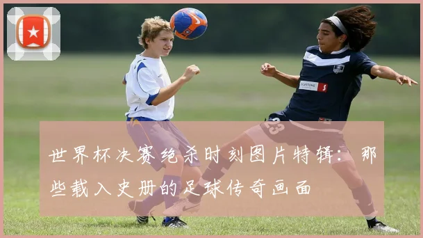 世界杯决赛绝杀时刻图片特辑:那些载入史册的足球传奇画面