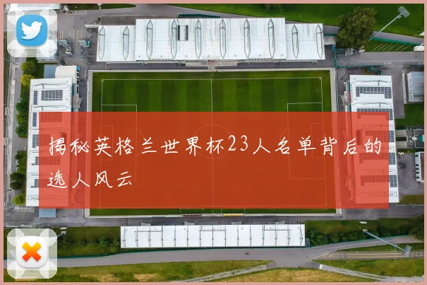 揭秘英格兰世界杯23人名单背后的选人风云