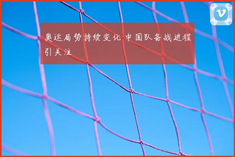 奥运局势持续变化 中国队备战进程引关注