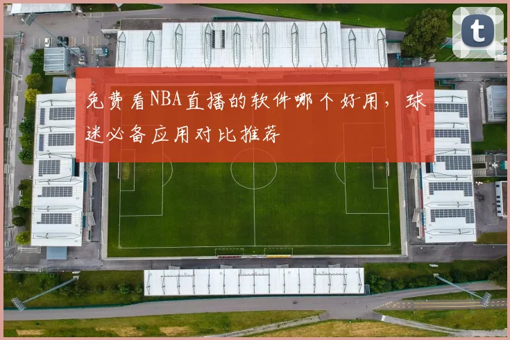 免费看NBA直播的软件哪个好用，球迷必备应用对比推荐
