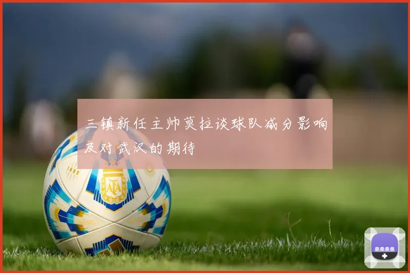 三镇新任主帅莫拉谈球队减分影响及对武汉的期待