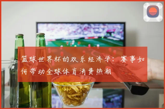 篮球世界杯的欢乐经济学：赛事如何带动全球体育消费热潮