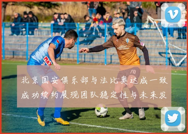 北京国安俱乐部与法比奥达成一致成功续约展现团队稳定性与未来发展潜力
