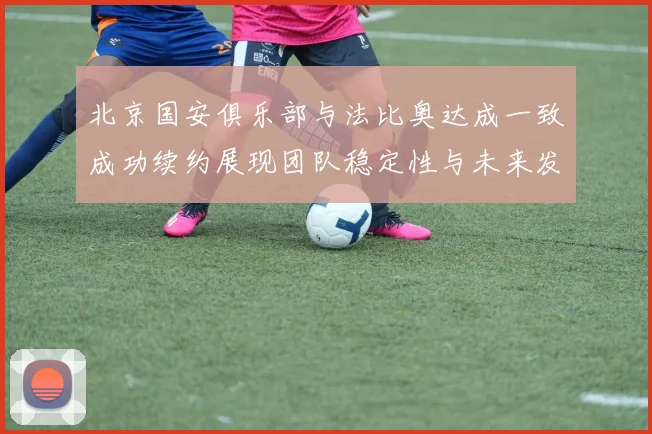 北京国安俱乐部与法比奥达成一致成功续约展现团队稳定性与未来发展潜力