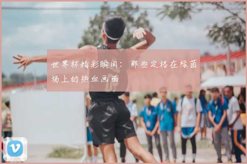 世界杯精彩瞬间:那些定格在绿茵场上的热血画面